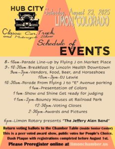 ub City Classic Car, Truck & Motorcycle Show Saturday, August 23, 2025 – Limon, Colorado Join us in downtown Limon for a full day of community fun, classic cars, live entertainment, and activities for all ages! Event Schedule Parade Line-Up | 8:00–10:00 AM Start the day with excitement as classic cars, trucks, and motorcycles line up at Flying J on Market Place. Community Breakfast | 9:00–10:30 AM Fuel up with a delicious breakfast served by Lincoln Health in downtown Limon. Vendors, Food & Fun | 9:00 AM–3:00 PM Explore a variety of local vendors, grab a bite to eat, enjoy a cold drink, and join in a friendly game of horseshoes. Live DJ | 10:00 AM–3:00 PM Enjoy music throughout the day with DJ Lewie keeping the energy high. Parade | 10:30 AM Watch as the parade of vehicles cruises from Flying J to “E” Avenue for parking and display. Presentation of Colors | 11:00 AM Honor our country and community with a patriotic ceremony. Show & Shine Judging | 11:00 AM Car owners, get ready — judging begins! Who will take home the trophies this year? Bouncy Houses | 11:00 AM–2:00 PM Fun for the kids at Railroad Park while the adults explore the show. Voting Closes | 12:30 PM Don’t forget to cast your ballot for the People’s Choice Awards at the Chamber table inside the Senior Center. Awards & Pictures | 2:30 PM Celebrate the winners and snap photos with your favorite cars and motorcycles. Evening Concert | 6:00 PM End the day with live music as the Limon Rotary presents The Jeffery Alan Band. Additional Information Peer-voted awards: Your vote helps decide the People’s Choice! Dash plaques available for preregistered participants (deadline August 1). Preregister online at limonchamber.us Come for the cars, stay for the community — and enjoy a summer Saturday in the Hub City!