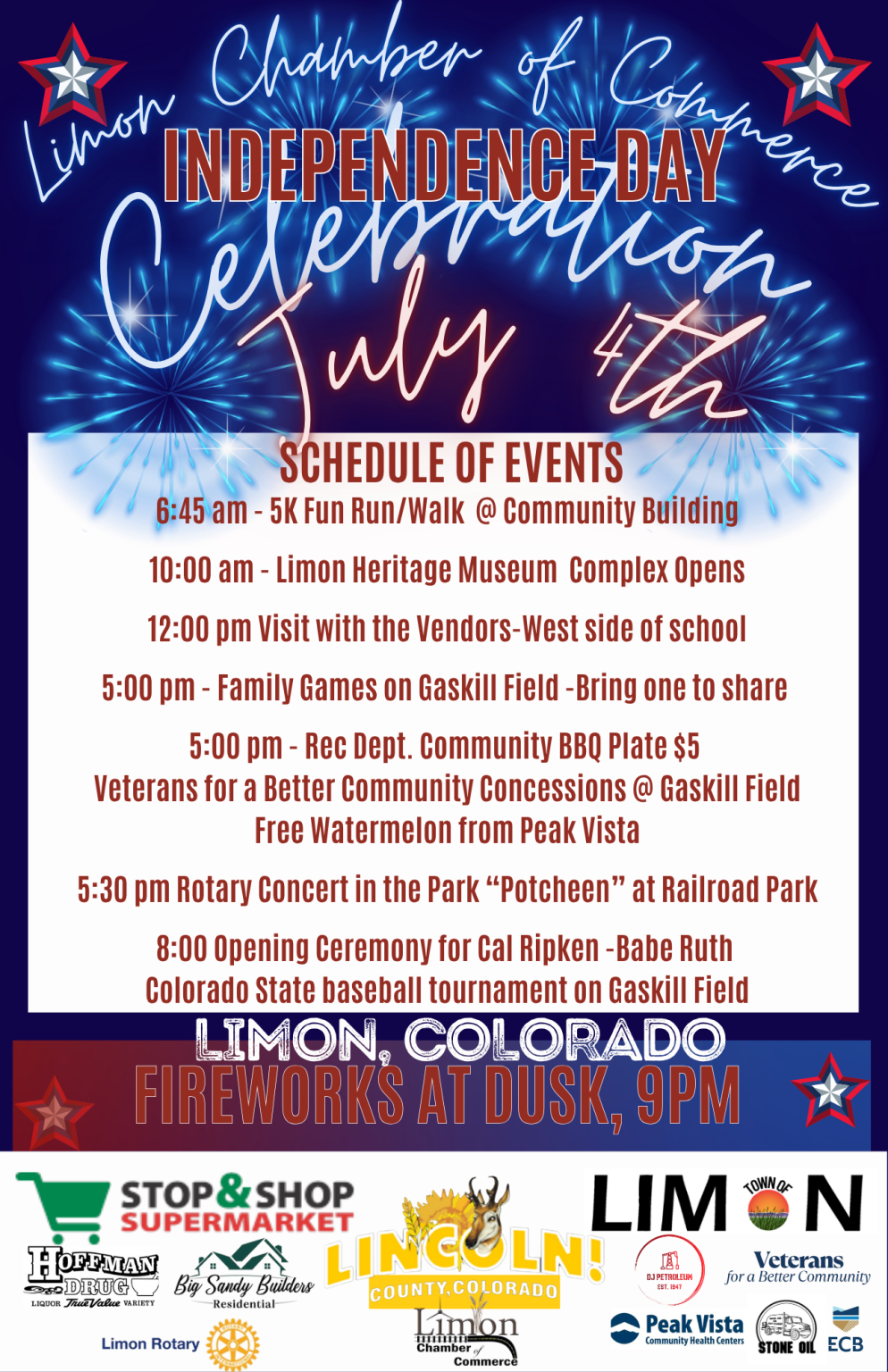Detailed schedule for events for the Limon Chamber of Commerce July 4 festivities 6: 45 am 5K fun Run 10:00 am Limon Heritage Museum Opens 12:00 Visit the Vendors at Limon School 5:00 pm Family Games on Gaskill Field 5:30 pm Rec Dept Community BBQ 5:30 pm Rotary Concert "Potcheen" at Railroad PArk 8:00 Opening Ceremony for the Cal Ripken/Babe Ruth Colorado State Baseball tournament at Gaskill Field
